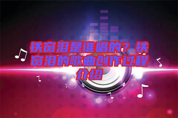 鐵窗淚是誰唱的？鐵窗淚的歌曲創(chuàng)作過程介紹