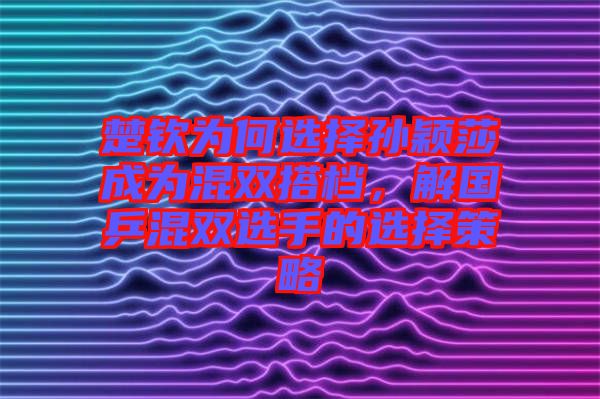 楚欽為何選擇孫穎莎成為混雙搭檔，解國乒混雙選手的選擇策略
