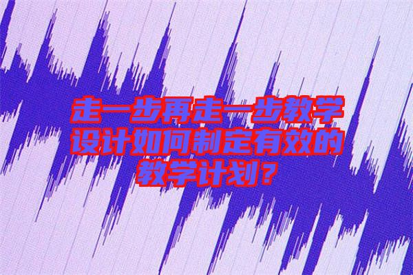 走一步再走一步教學(xué)設(shè)計(jì)如何制定有效的教學(xué)計(jì)劃？