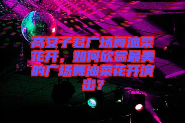 高安子君廣場舞油菜花開，如何欣賞最美的廣場舞油菜花開演出？