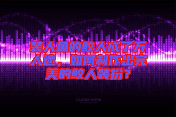 裝人魚的鮫人成了萬人迷，如何制作出完美的鮫人裝扮？