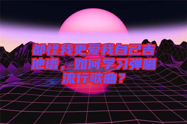 都怪我更愛(ài)我自己吉他譜，如何學(xué)習(xí)彈唱流行歌曲？