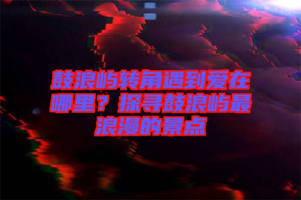 鼓浪嶼轉(zhuǎn)角遇到愛在哪里？探尋鼓浪嶼最浪漫的景點