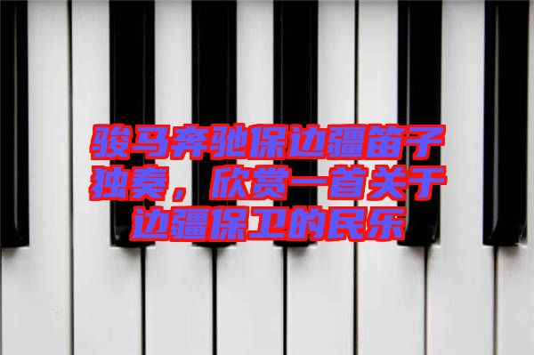 駿馬奔馳保邊疆笛子獨奏，欣賞一首關于邊疆保衛(wèi)的民樂