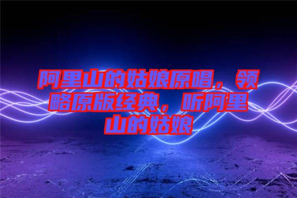 阿里山的姑娘原唱，領(lǐng)略原版經(jīng)典，聽(tīng)阿里山的姑娘