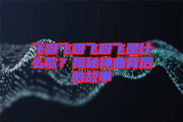 飛呀飛呀飛呀飛是什么歌？揭秘神曲背后的故事