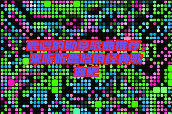 鹿晗的勛章歌曲推薦，來聽聽鹿晗的經(jīng)典歌曲吧