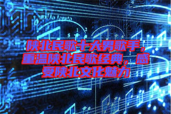 陜北民歌十大男歌手，重溫陜北民歌經(jīng)典，感受陜北文化魅力