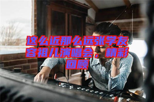 這么近那么遠(yuǎn)張學(xué)友容祖兒演唱會(huì)，精彩回顧