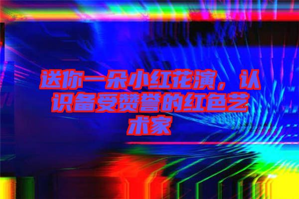 送你一朵小紅花演，認識備受贊譽的紅色藝術(shù)家