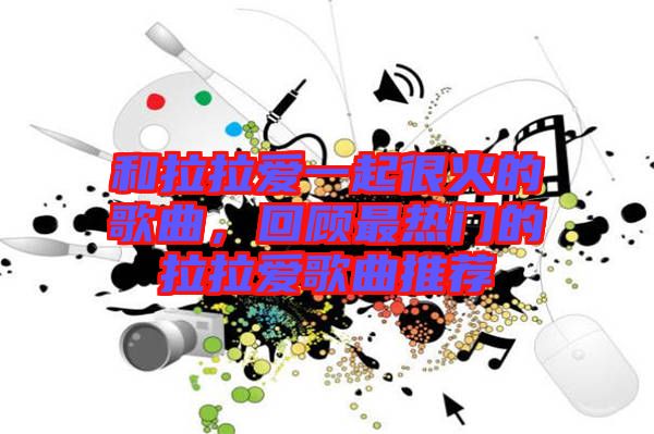 和拉拉愛(ài)一起很火的歌曲，回顧最熱門的拉拉愛(ài)歌曲推薦