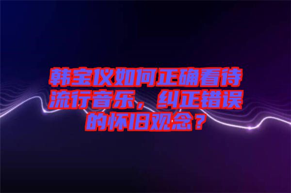 韓寶儀如何正確看待流行音樂(lè)，糾正錯(cuò)誤的懷舊觀念？