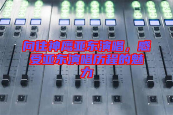 向往神鷹亞東演唱，感受亞東演唱?dú)v程的魅力