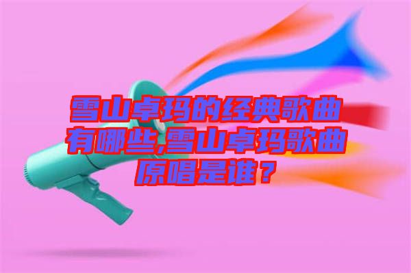 雪山卓瑪?shù)慕?jīng)典歌曲有哪些,雪山卓瑪歌曲原唱是誰？