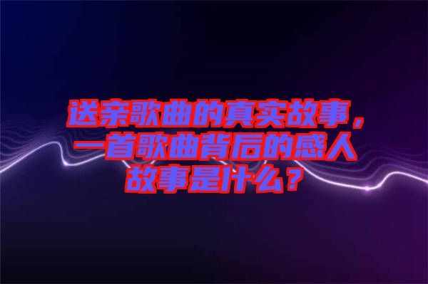 送親歌曲的真實(shí)故事，一首歌曲背后的感人故事是什么？