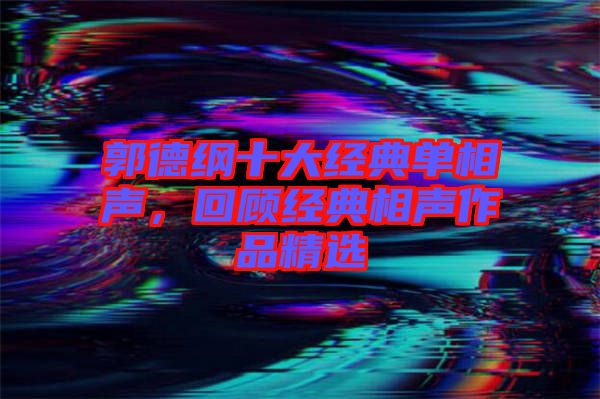 郭德綱十大經典單相聲，回顧經典相聲作品精選
