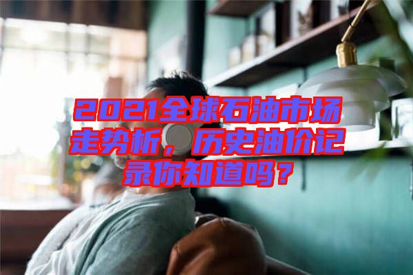2021全球石油市場走勢析，歷史油價記錄你知道嗎？
