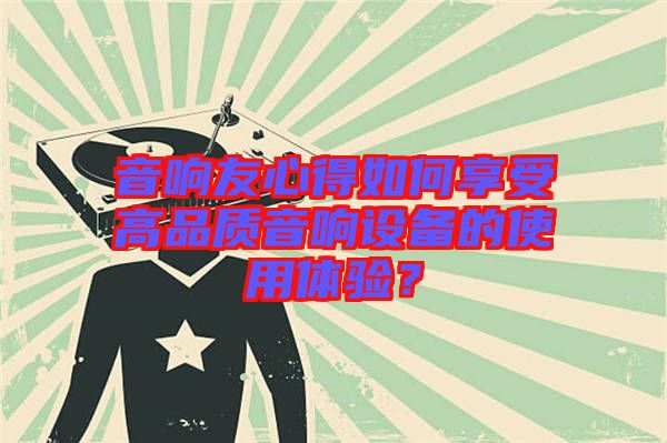音響友心得如何享受高品質(zhì)音響設(shè)備的使用體驗(yàn)？