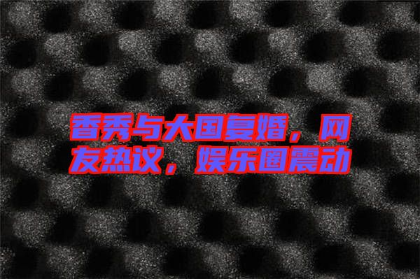 香秀與大國復(fù)婚，網(wǎng)友熱議，娛樂圈震動(dòng)