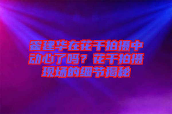 霍建華在花千拍攝中動(dòng)心了嗎？花千拍攝現(xiàn)場(chǎng)的細(xì)節(jié)揭秘