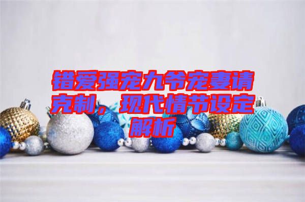錯(cuò)愛強(qiáng)寵九爺寵妻請克制，現(xiàn)代情節(jié)設(shè)定解析