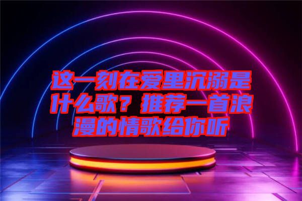 這一刻在愛里沉溺是什么歌？推薦一首浪漫的情歌給你聽