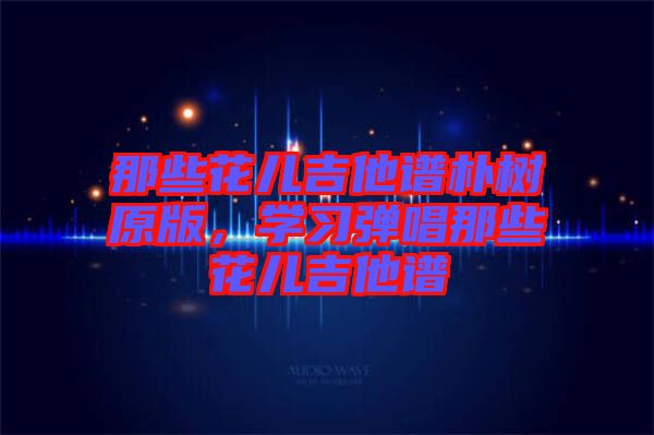 那些花兒吉他譜樸樹原版，學(xué)習(xí)彈唱那些花兒吉他譜