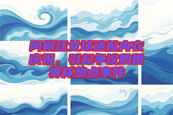 阿根廷女球迷掀內衣慶祝，引起爭議的世界杯熱點事件