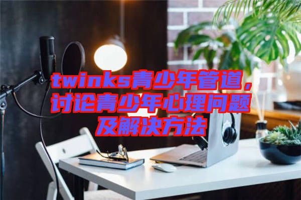 twinks青少年管道，討論青少年心理問(wèn)題及解決方法