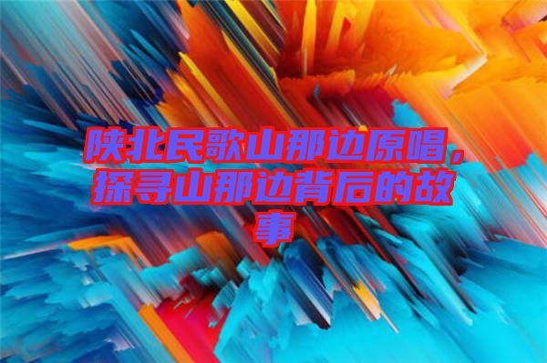 陜北民歌山那邊原唱，探尋山那邊背后的故事