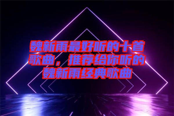 魏新雨最好聽的十首歌曲，推薦給你聽的魏新雨經(jīng)典歌曲