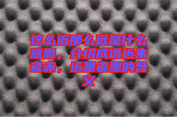這么近那么遠(yuǎn)是什么意思，介紹成語近朱者赤，近墨者黑的含義